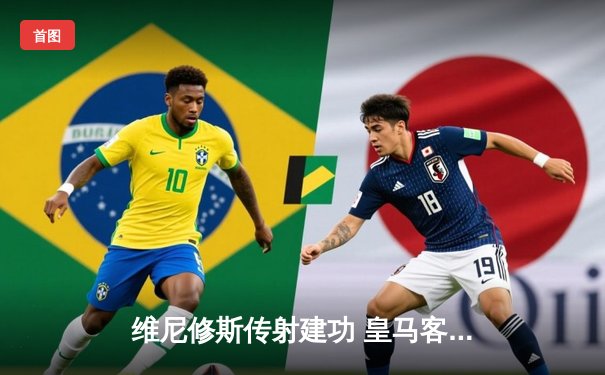 维尼修斯传射建功 皇马客场3-1逆转阿拉维斯继续领跑西甲
