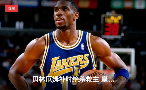 贝林厄姆补时绝杀救主 皇马客场2-1逆转阿拉维斯暂登西甲榜首