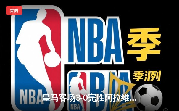 皇马客场3-0完胜阿拉维斯，本泽马双响领跑射手榜