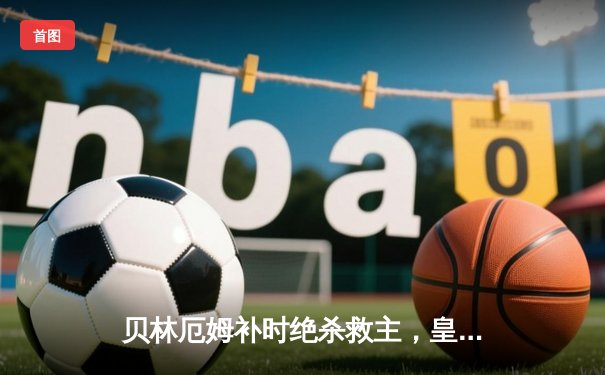 贝林厄姆补时绝杀救主，皇马客场2-1险胜阿拉维斯继续领跑西甲