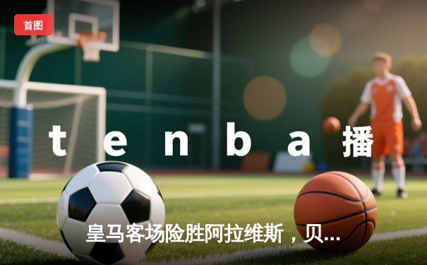 皇马客场险胜阿拉维斯，贝林厄姆绝杀助球队登顶西甲