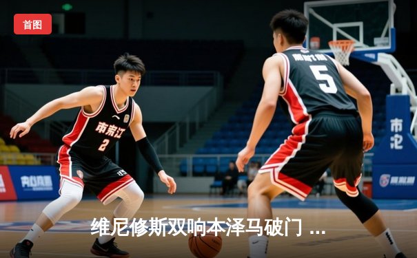 维尼修斯双响本泽马破门 皇马客场3-0完胜阿拉维斯继续领跑西甲