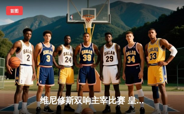 维尼修斯双响主宰比赛 皇马客场3-0完胜阿拉维斯继续领跑西甲