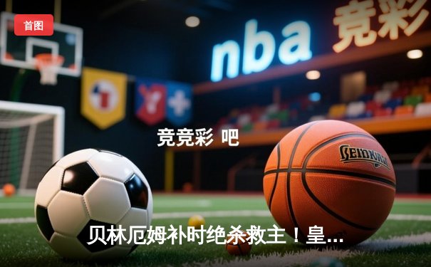 贝林厄姆补时绝杀救主！皇马2-1逆转阿拉维斯豪取五连胜